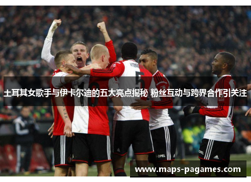 土耳其女歌手与伊卡尔迪的五大亮点揭秘 粉丝互动与跨界合作引关注