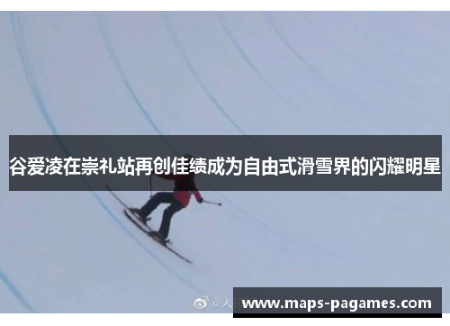 谷爱凌在崇礼站再创佳绩成为自由式滑雪界的闪耀明星