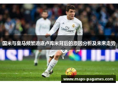 国米与皇马频繁追逐卢库米背后的原因分析及未来走势 国米与皇马频繁追逐卢库米背后的原因分析及未来走势