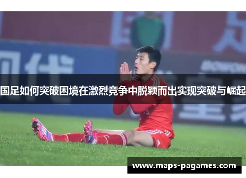 国足如何突破困境在激烈竞争中脱颖而出实现突破与崛起