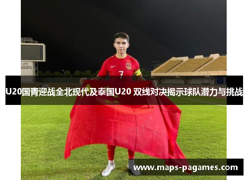 U20国青迎战全北现代及泰国U20 双线对决揭示球队潜力与挑战