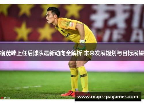 宿茂臻上任后球队最新动向全解析 未来发展规划与目标展望