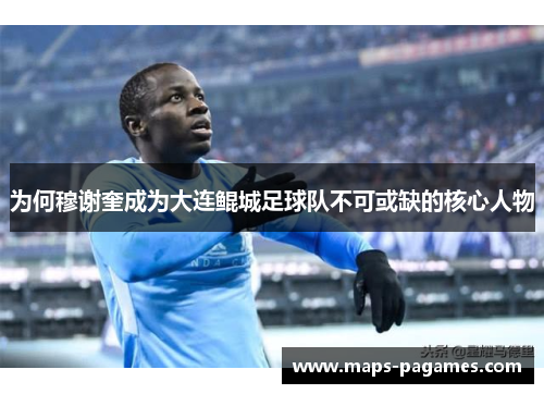 为何穆谢奎成为大连鲲城足球队不可或缺的核心人物