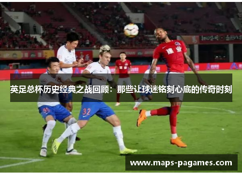 英足总杯历史经典之战回顾：那些让球迷铭刻心底的传奇时刻