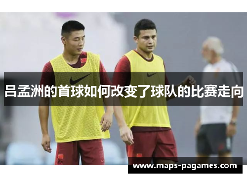 吕孟洲的首球如何改变了球队的比赛走向