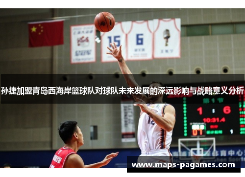 孙捷加盟青岛西海岸篮球队对球队未来发展的深远影响与战略意义分析