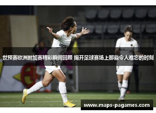 世预赛欧洲附加赛精彩瞬间回顾 揭开足球赛场上那些令人难忘的时刻