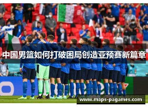 中国男篮如何打破困局创造亚预赛新篇章