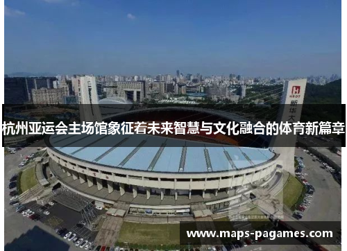 杭州亚运会主场馆象征着未来智慧与文化融合的体育新篇章