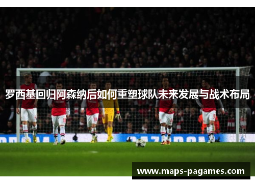 罗西基回归阿森纳后如何重塑球队未来发展与战术布局