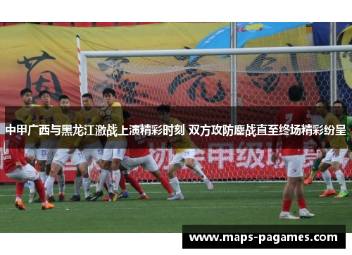 中甲广西与黑龙江激战上演精彩时刻 双方攻防鏖战直至终场精彩纷呈