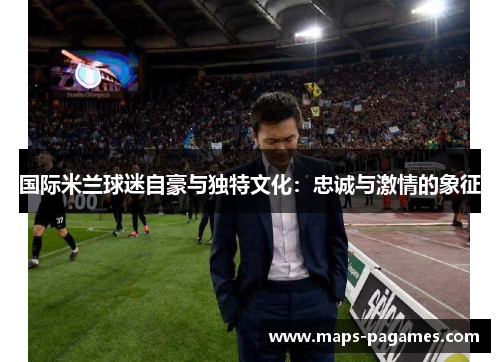 国际米兰球迷自豪与独特文化:忠诚与激情的象征 国际米兰球迷自豪与独特文化:忠诚与激情的象征