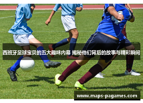 西班牙足球宝贝的五大趣味内幕 揭秘他们背后的故事与精彩瞬间
