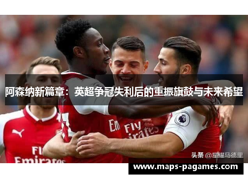 阿森纳新篇章：英超争冠失利后的重振旗鼓与未来希望