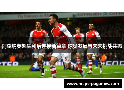 阿森纳英超失利后迎接新篇章 球员发展与未来挑战共振