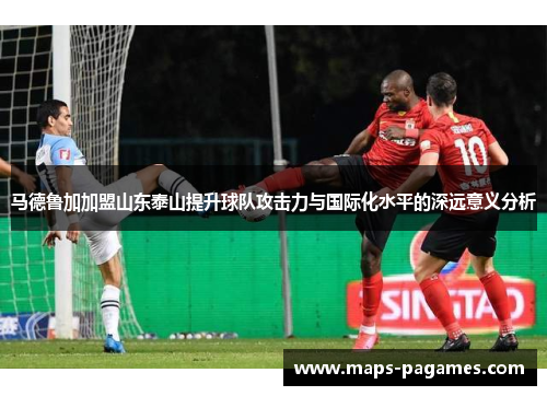 马德鲁加加盟山东泰山提升球队攻击力与国际化水平的深远意义分析
