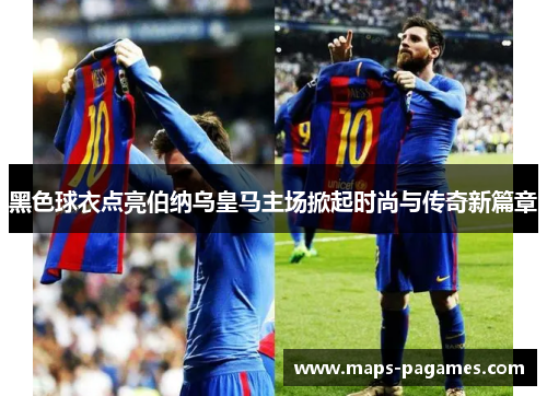黑色球衣点亮伯纳乌皇马主场掀起时尚与传奇新篇章