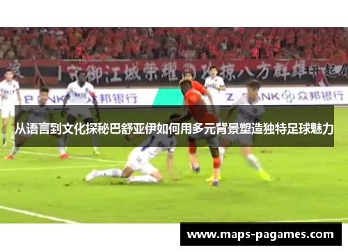 从语言到文化探秘巴舒亚伊如何用多元背景塑造独特足球魅力
