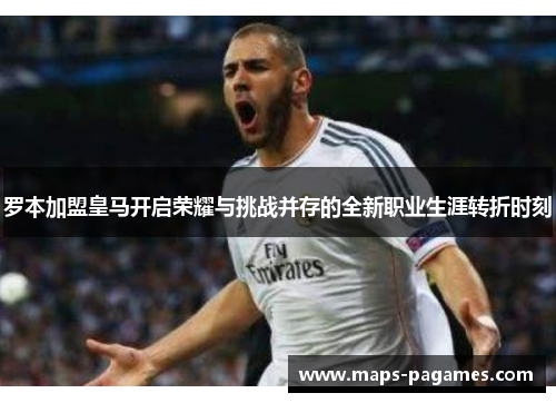 罗本加盟皇马开启荣耀与挑战并存的全新职业生涯转折时刻 罗本加盟皇马开启荣耀与挑战并存的全新职业生涯转折时刻