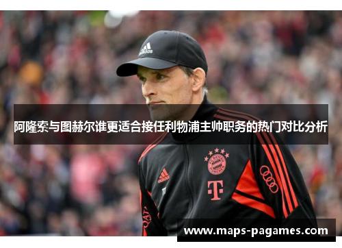 阿隆索与图赫尔谁更适合接任利物浦主帅职务的热门对比分析