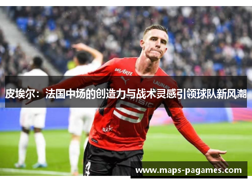 皮埃尔:法国中场的创造力与战术灵感引领球队新风潮 皮埃尔:法国中场的创造力与战术灵感引领球队新风潮