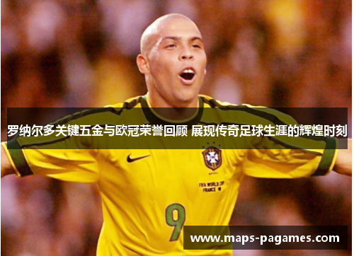 罗纳尔多关键五金与欧冠荣誉回顾 展现传奇足球生涯的辉煌时刻