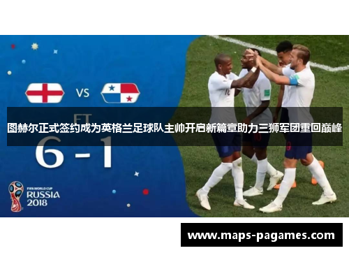 图赫尔正式签约成为英格兰足球队主帅开启新篇章助力三狮军团重回巅峰