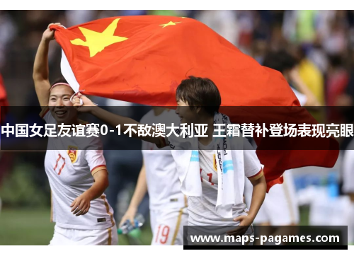 中国女足友谊赛0-1不敌澳大利亚 王霜替补登场表现亮眼